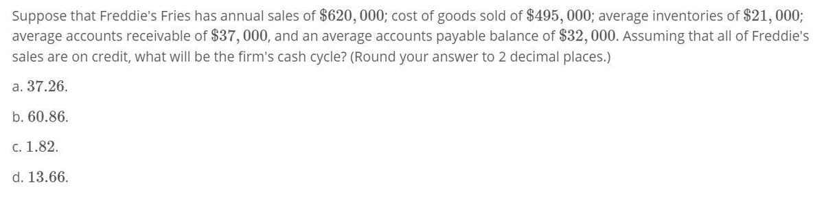 Suppose that Freddie's Fries has annual sales of $620,000; cost of goods sold of $495, 000; average inventories of $21,000;
average accounts receivable of $37,000, and an average accounts payable balance of $32, 000. Assuming that all of Freddie's
sales are on credit, what will be the firm's cash cycle? (Round your answer to 2 decimal places.)
a. 37.26.
b. 60.86.
c. 1.82.
d. 13.66.
