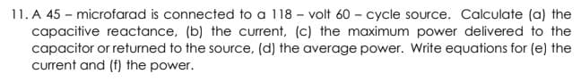 11. A 45 – microfarad is connected to a 118 - volt 60 – cycle source. Calculate (a) the
capacitive reactance, (b) the current, (c) the maximum power delivered to the
capacitor or returned to the source, (d) the average power. Write equations for (e) the
current and (f) the power.
