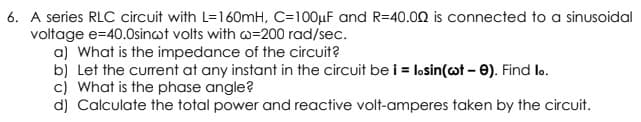 6. A series RLC circuit with L=160mH, C=100µF and R=40.00 is connected to a sinusoidal
voltage e=40.0sinot volts with w=200 rad/sec.
a) What is the impedance of the circuit?
b) Let the current at any instant in the circuit be i = losin(ot – e). Find lo.
c) What is the phase angle?
d) Calculate the total power and reactive volt-amperes taken by the circuit.
