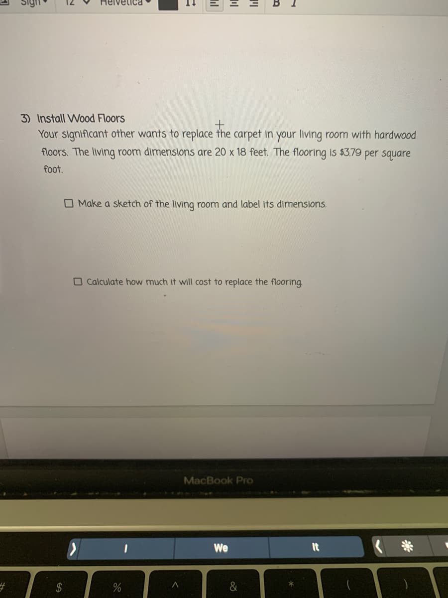 Helvetica
3) Install Wood Floors
Your signiflcant other wants to replace the carpet in your living room with hardwood
floors. The living room dimensions are 20 x 18 feet. The flooring is $3.79 per square
foot.
O Make a sketch of the living room and label its dimensions.
O Calculate how much it will cost to replace the flooring
MacBook Pro
We
It
%23
%24
&
