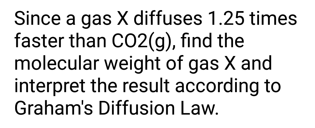 Since a gas X diffuses 1.25 times
faster than CO2(g), find the
molecular weight of gas X and
interpret the result according to
Graham's Diffusion Law.
