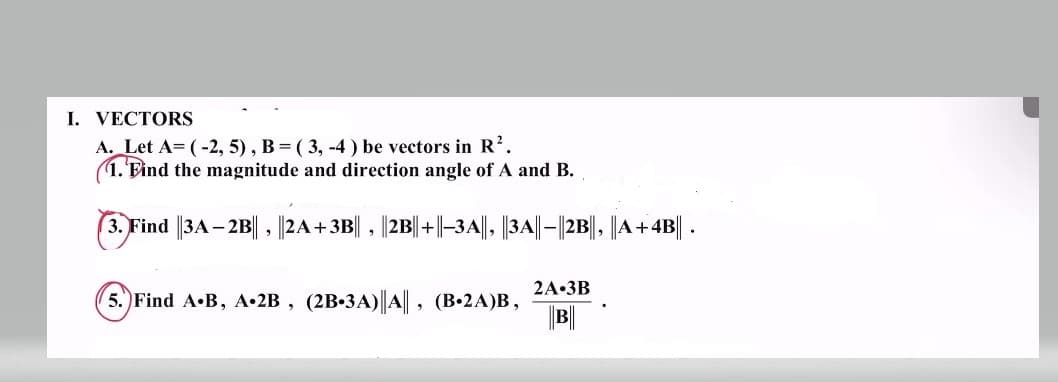 I. VECTORS
A. Let A= (-2,5), B = (3, -4) be vectors in R².
1. Find the magnitude and direction angle of A and B.
3. Find ||3A-2B|| , ||2A+3B||, ||2B||+||–3A||, ||3A||—||2B||, ||A+4B|| .
5. Find A.B, A.2B, (2B-3A)||A||, (B.2A)B,
2A-3B
B||