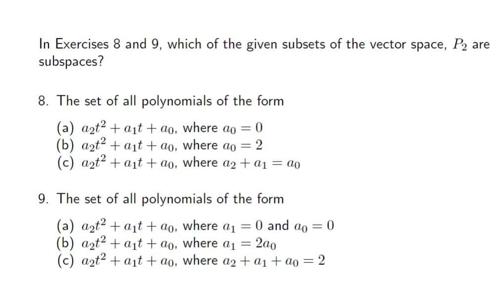 In Exercises 8 and 9, which of the given subsets of the vector space, P₂ are
subspaces?
8. The set of all polynomials of the form
(a) a₂t² + a₁t+ao, where ao = 0
(b) a₂t² + a₁t+ao, where ao = 2
(c) a2t² + a₁t+ao, where a2 + a₁ = ao
9. The set of all polynomials of the form
(a) a₂t² + a₁t+ ao, where a₁
(b) a₂t² + a₁t+ao, where a₁ = 2a0
(c) a2t2 + a₁t+ao, where a2 + a₁ + ao = 2
=
= 0 and ao = 0