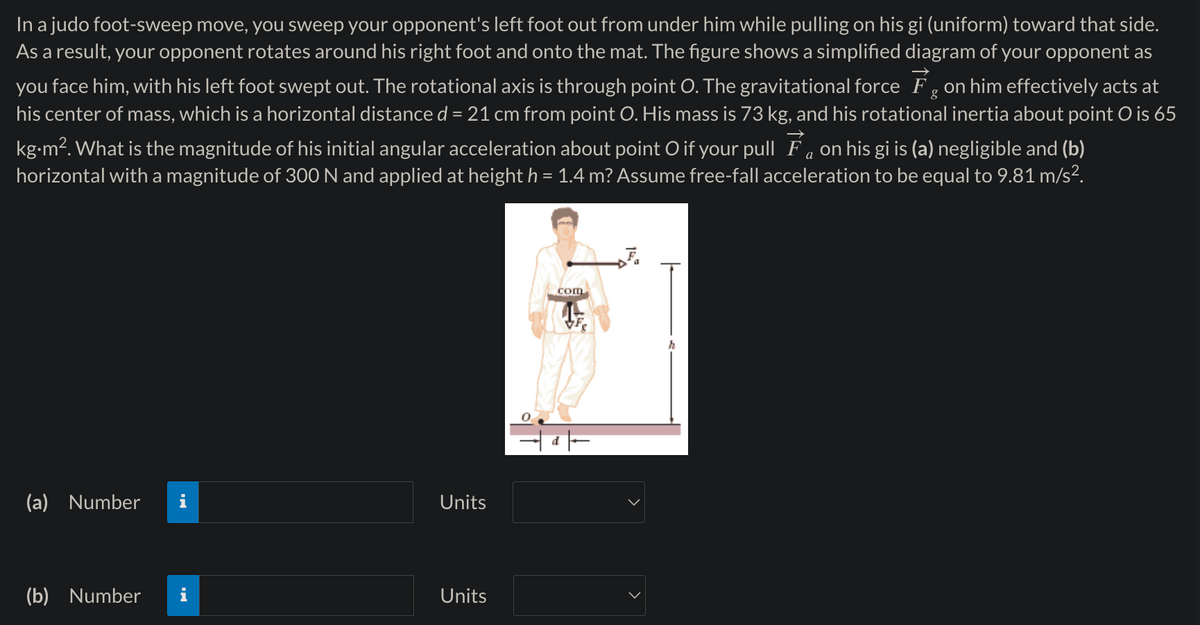 In a judo foot-sweep move, you sweep your opponent's left foot out from under him while pulling on his gi (uniform) toward that side.
As a result, your opponent rotates around his right foot and onto the mat. The figure shows a simplified diagram of your opponent as
you face him, with his left foot swept out. The rotational axis is through point O. The gravitational force Fg on him effectively acts at
his center of mass, which is a horizontal distance d = 21 cm from point O. His mass is 73 kg, and his rotational inertia about point O is 65
kg.m². What is the magnitude of his initial angular acceleration about point O if your pull Fa on his gi is (a) negligible and (b)
horizontal with a magnitude of 300 N and applied at height h = 1.4 m? Assume free-fall acceleration to be equal to 9.81 m/s².
(a) Number i
Units
(b) Number
Units
com
F
>