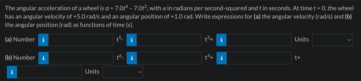 The angular acceleration of a wheel is a = 7.0t4 - 7.0t², with a in radians per second-squared and t in seconds. At time t = 0, the wheel
has an angular velocity of +5.0 rad/s and an angular position of +1.0 rad. Write expressions for (a) the angular velocity (rad/s) and (b)
the angular position (rad) as functions of time (s).
(a) Number i
+5
'5'
(b) Number i
t6-
Units
+3+
i
Units
t+