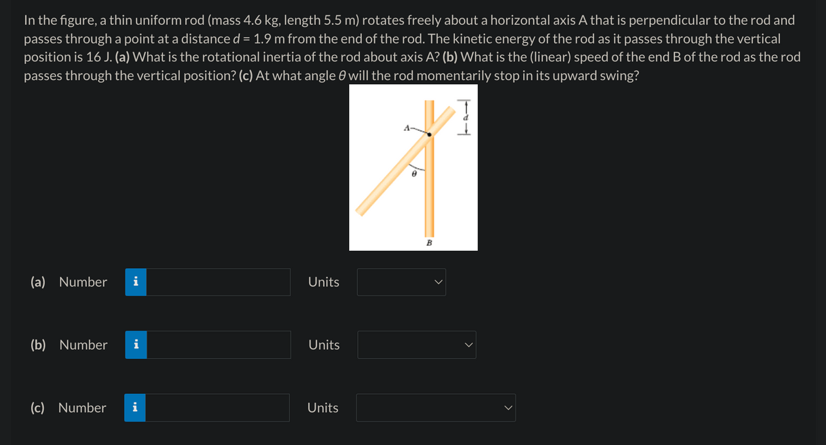 In the figure, a thin uniform rod (mass 4.6 kg, length 5.5 m) rotates freely about a horizontal axis A that is perpendicular to the rod and
passes through a point at a distance d = 1.9 m from the end of the rod. The kinetic energy of the rod as it passes through the vertical
position is 16 J. (a) What is the rotational inertia of the rod about axis A? (b) What is the (linear) speed of the end B of the rod as the rod
passes through the vertical position? (c) At what angle 0 will the rod momentarily stop in its upward swing?
(a) Number
Units
(b) Number
Units
(c) Number
Units
B