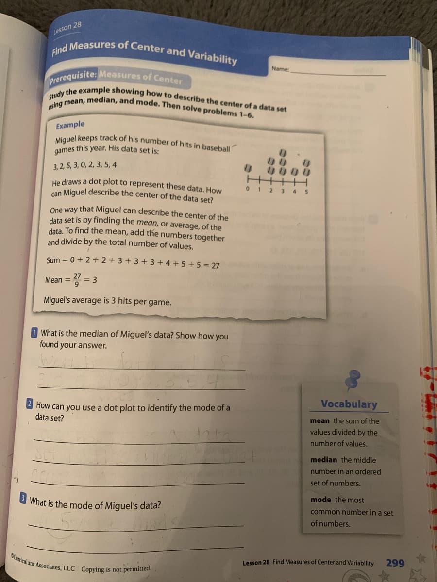 Prerequisite: Measures of Center
OCurriculum Associates, LLC Copying is not permitted.
Miguel keeps track of his number of hits in baseball
Find Measures of Center and Variability
Study the example showing how to describe the center of a data set
using mean, median, and mode. Then solve problems 1-6.
Lesson 28
Name
Example
games this year. His data set is:
3, 2, 5, 3, 0, 2, 3, 5, 4
0000
He draws a dot plot to represent these data. How
can Miguel describe the center of the data set?
012 3 45
One way that Miguel can describe the center of the
data set is by finding the mean,
data. To find the mean, add the numbers together
and divide by the total number of values.
average, of the
Sum = 0 + 2 + 2 + 3 + 3 +3 + 4 + 5 + 5 = 27
Mean = 4 = 3
Miguel's average is 3 hits per game.
What is the median of Miguel's data? Show how you
found your answer.
Vocabulary
How can you use a dot plot to identify the mode of a
data set?
mean the sum of the
values divided by the
number of values.
median the middle
number in an ordered
set of numbers.
What is the mode of Miguel's data?
mode the most
common number in a set
of numbers.
Lesson 28 Find Measures of Center and Variability
299
