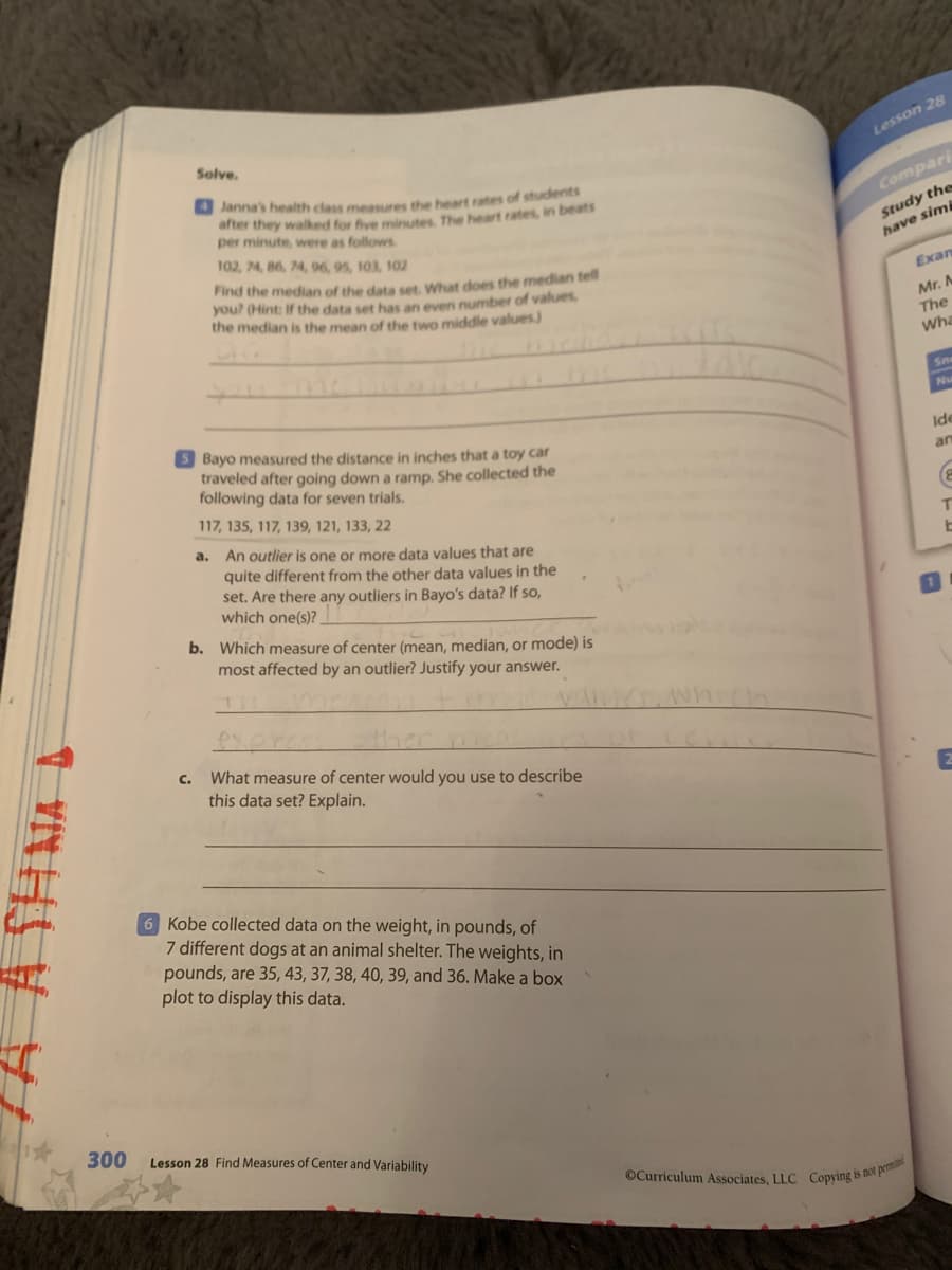 OCurriculum Associates, LLC Copying is not pemi
Solve.
Lesson 28
O Janna's health class measures the heart rates of students
after they walked for five minutes. The heart rates, in beats
per minute, were as follows
Compari
Study the
have simi
102, 74, 86, 74, 96, 95, 103, 102
Find the median of the data set, What does the median tell
you? (Hint: If the data set has an even number of values,
the median is the mean of the two middle values)
Exan
Mr. M
The
Wha
Sn
Nu
5 Bayo measured the distance in inches that a toy car
traveled after going down a ramp. She collected the
following data for seven trials.
Ide
an
117, 135, 117, 139, 121, 133, 22
a. An outlier is one or more data values that are
quite different from the other data values in the
set. Are there any outliers in Bayo's data? If so,
which one(s)?
b. Which measure of center (mean, median, or mode) is
most affected by an outlier? Justify your answer.
What measure of center would you use to describe
this data set? Explain.
C.
6 Kobe collected data on the weight, in pounds, of
7 different dogs at an animal shelter. The weights, in
pounds, are 35, 43, 37, 38, 40, 39, and 36. Make a box
plot to display this data.
300
Lesson 28 Find Measures of Center and Variability
