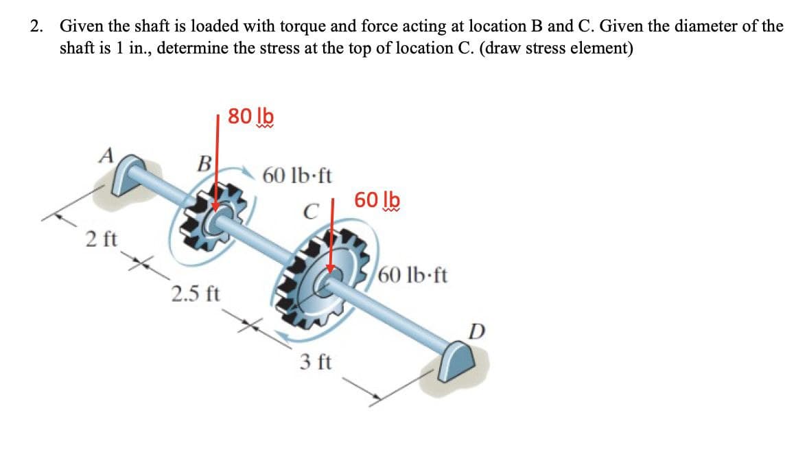 2. Given the shaft is loaded with torque and force acting at location B and C. Given the diameter of the
shaft is 1 in., determine the stress at the top of location C. (draw stress element)
80 lb
B
60 lb-ft
60 lb
2 ft
60 lb-ft
2.5 ft
3 ft
