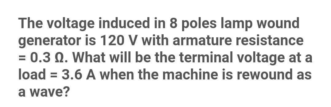 The voltage induced in 8 poles lamp wound
generator is 120 V with armature resistance
= 0.3 Q. What will be the terminal voltage at a
load = 3.6 A when the machine is rewound as
%3D
a wave?
