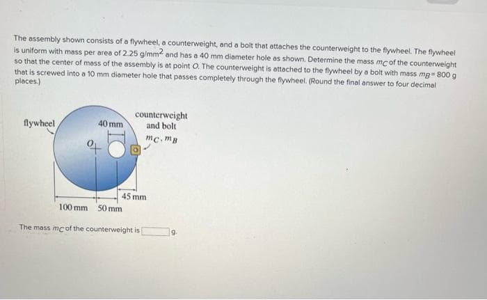 The assembly shown consists of a flywheel, a counterweight, and a bolt that attaches the counterweight to the flywheel. The flywheel
is uniform with mass per area of 2.25 g/mm2 and has a 40 mm diameter hole as shown. Determine the mass mc of the counterweight
so that the center of mass of the assembly is at point O. The counterweight is attached to the flywheel by a bolt with mass mg=800 g
that is screwed into a 10 mm diameter hole that passes completely through the flywheel. (Round the final answer to four decimal
places.)
flywheel
40 mm
100 mm 50 mm
counterweight
and bolt
45 mm.
mc.mB
The mass mc of the counterweight is
9