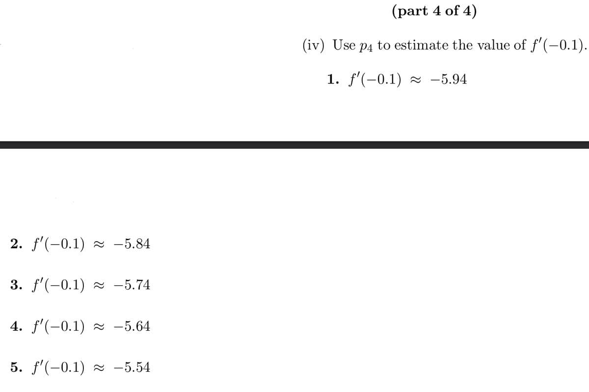 2. ƒ'(-0.1) ≈ -5.84
3. f'(-0.1) ≈ -5.74
4. f'(-0.1) ≈ −5.64
5. f'(-0.1) -5.54
(part 4 of 4)
(iv) Use p4 to estimate the value of ƒ'(-0.1).
1. ƒ'(-0.1) ≈ -5.94