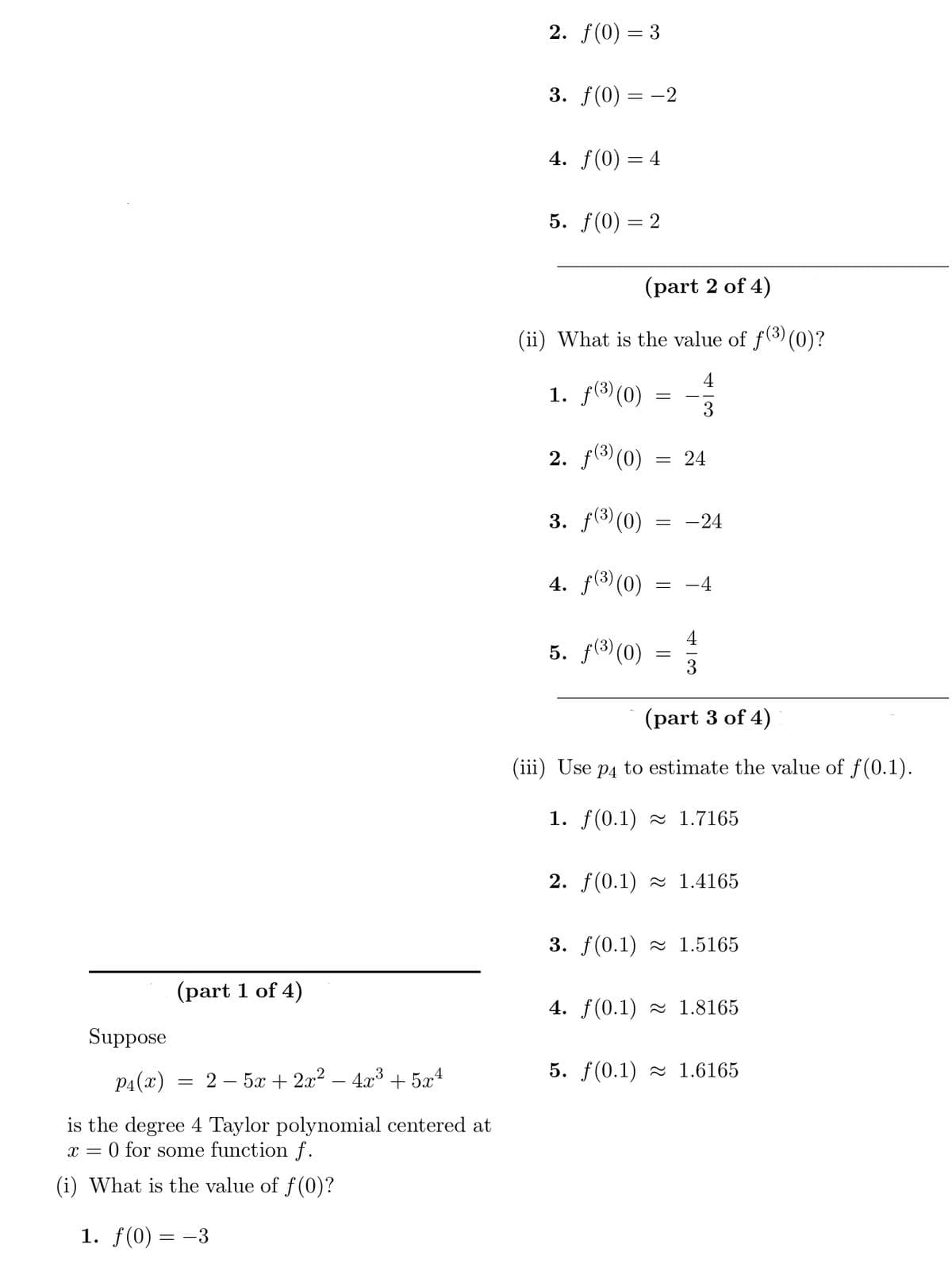 (part 1 of 4)
Suppose
P4(x)
is the degree 4 Taylor polynomial centered at
0 for some function f.
(i) What is the value of f(0)?
1. f(0)
X =
= 2
==
-3
-
5x + 2x² - 4x³ +5x²
2. f(0) = 3
3. f(0) = -2
4. f(0) = 4
5. f(0) = 2
(part 2 of 4)
(ii) What is the value of ƒ(³)(0)?
4
1. ƒ(³) (0)
3
2. f(³) (0) = 24
3. f(³) (0) = -24
4. f(³) (0)
= –4
4
5. ƒ(³) (0) = 1/3
(part 3 of 4)
(iii) Use p4 to estimate the value of f(0.1).
1. f(0.1) 1.7165
2. f(0.1)≈ 1.4165
3. f(0.1)≈ 1.5165
4. f(0.1)≈ 1.8165
5. f(0.1) 1.6165