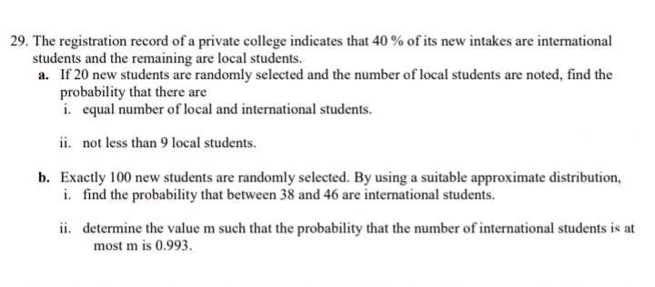 29. The registration record of a private college indicates that 40 % of its new intakes are international
students and the remaining are local students.
a. If 20 new students are randomly selected and the number of local students are noted, find the
probability that there are
i. equal number of local and international students.
ii. not less than 9 local students.
b. Exactly 100 new students are randomly selected. By using a suitable approximate distribution,
i. find the probability that between 38 and 46 are international students.
ii. determine the value m such that the probability that the number of international students is at
most m is 0.993.
