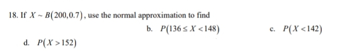 18. If X ~ B(200,0.7), use the normal approximation to find
b. Р(1365 X <148)
с. Р(Х <142)
d. P(X >152)
