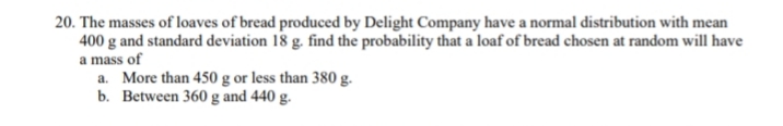 20. The masses of loaves of bread produced by Delight Company have a normal distribution with mean
400 g and standard deviation 18 g. find the probability that a loaf of bread chosen at random will have
a mass of
a. More than 450 g or less than 380 g.
b. Between 360 g and 440 g.
