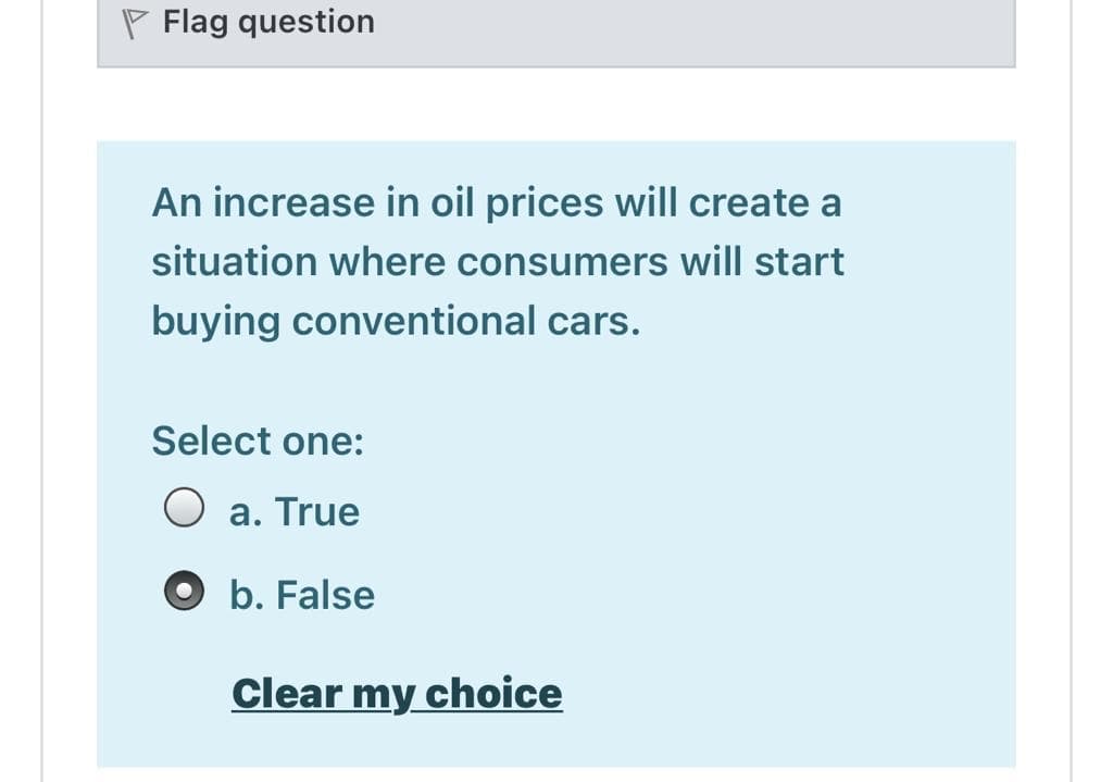 P Flag question
An increase in oil prices will create a
situation where consumers will start
buying conventional cars.
Select one:
O a. True
O b. False
Clear my choice
