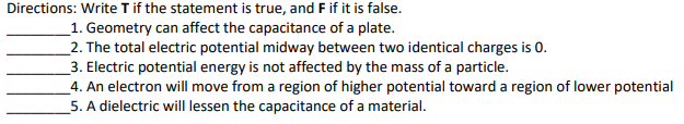 Directions: Write T if the statement is true, and Fif it is false.
_1. Geometry can affect the capacitance of a plate.
_2. The total electric potential midway between two identical charges is 0.
3. Electric potential energy is not affected by the mass of a particle.
_4. An electron will move from a region of higher potential toward a region of lower potential
5. A dielectric will lessen the capacitance of a material.
