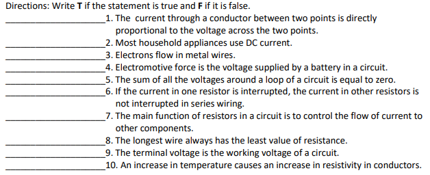 Directions: Write Tif the statement is true and F if it is false.
_1. The current through a conductor between two points is directly
proportional to the voltage across the two points.
_2. Most household appliances use DC current.
_3. Electrons flow in metal wires.
_4. Electromotive force is the voltage supplied by a battery in a circuit.
_5. The sum of all the voltages around a loop of a circuit is equal to zero.
_6. If the current in one resistor is interrupted, the current in other resistors is
not interrupted in series wiring.
_7. The main function of resistors in a circuit is to control the flow of current to
other components.
_8. The longest wire always has the least value of resistance.
_9. The terminal voltage is the working voltage of a circuit.
_10. An increase in temperature causes an increase in resistivity in conductors.
