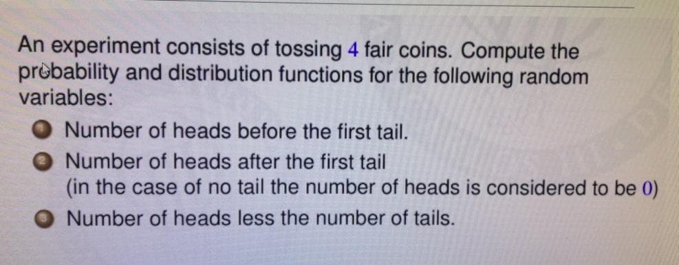 An experiment consists of tossing 4 fair coins. Compute the
prèbability and distribution functions for the following random
variables:
Number of heads before the first tail.
O Number of heads after the first tail
(in the case of no tail the number of heads is considered to be 0)
O Number of heads less the number of tails.
