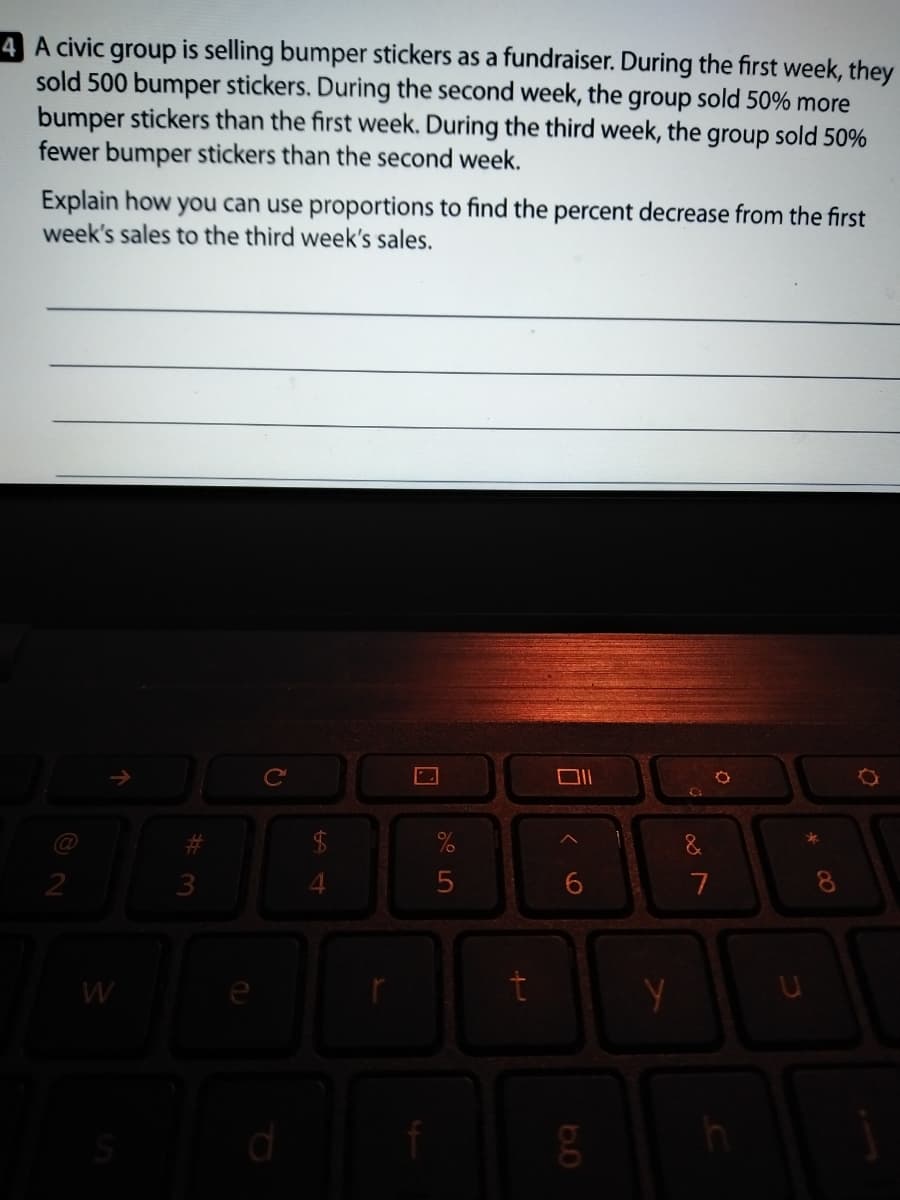 4 A civic group is selling bumper stickers as a fundraiser. During the first week, they
sold 500 bumper stickers. During the second week, the group sold 50% more
bumper stickers than the first week. During the third week, the
fewer bumper stickers than the second week.
group
sold 50%
Explain how you can use proportions to find the percent decrease from the first
week's sales to the third week's sales.
Ce
2
7
8
W
%24
