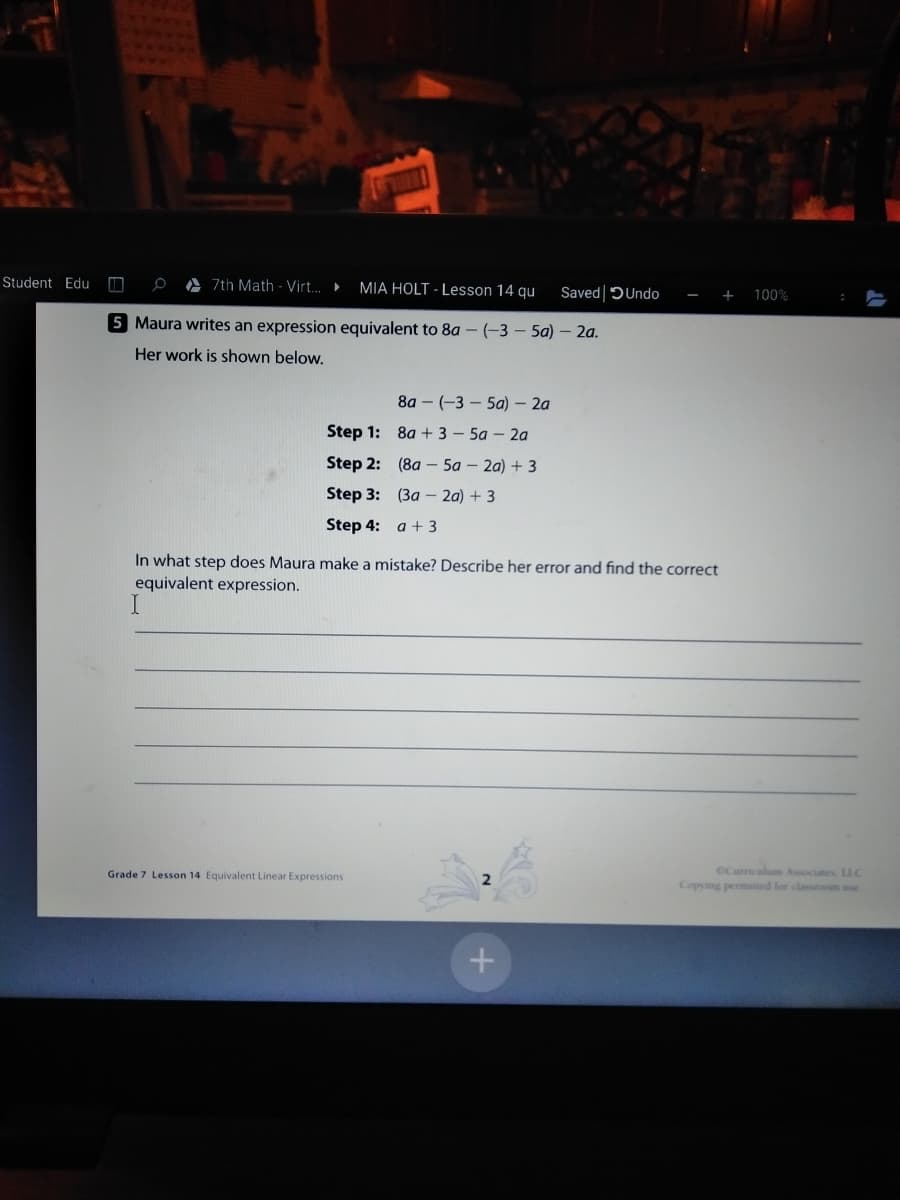 Student Edu
A 7th Math - Virt. MIA HOLT - Lesson 14 qu
Saved DUndo
100%
5 Maura writes an expression equivalent to 8a – (-3 – 5a) – 2a.
Her work is shown below.
8a – (-3 – 5a) – 2a
Step 1:
8a + 3 – 5a - 2a
Step 2: (8a – 5a – 2a) + 3
Step 3: (3a – 2a) + 3
Step 4: a + 3
In what step does Maura make a mistake? Describe her error and find the correct
equivalent expression.
CCumculum Associates. LLC
Copying permined lor classtoom se
Grade 7 Lesson 14 Equivalent Linear Expressions
