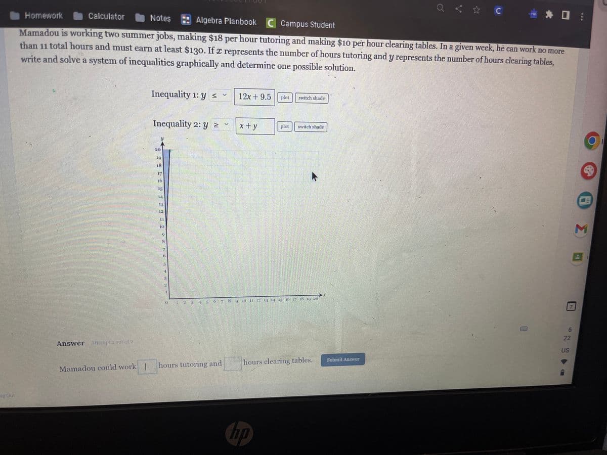 Answer
Homework
Calculator
Notes
Algebra Planbook C Campus Student
Mamadou is working two summer jobs, making $18 per hour tutoring and making $10 per hour clearing tables. In a given week, he can work no more
than 11 total hours and must earn at least $130. If a represents the number of hours tutoring and y represents the number of hours clearing tables,
write and solve a system of inequalities graphically and determine one possible solution.
Mamadou could work |
Inequality 1: y ≤
Inequality 2: y ≥
33959 #33333
800-
20
금
=
hours tutoring and
IN
191
12x +9.5
x+y
IN 11
plot
hp
plot
11 16
switch shade
switch shade
ET EN IN U
hours clearing tables.
< ☆ C
Submit Answer
* * 0:
6
22
US
8 I