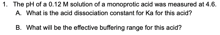 1. The pH of a 0.12 M solution of a monoprotic acid was measured at 4.6.
A. What is the acid dissociation constant for Ka for this acid?
B. What will be the effective buffering range for this acid?
