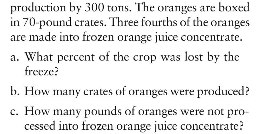 production by 300 tons. The oranges are boxed
in 70-pound crates. Three fourths of the oranges
are made into frozen orange juice concentrate.
a. What percent of the crop was lost by the
freeze?
b. How many crates of oranges were produced?
c. How many pounds of oranges were not pro-
cessed into frozen orange juice concentrate?

