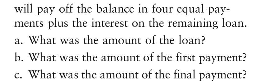 will pay off the balance in four equal pay-
ments plus the interest on the remaining loan.
a. What was the amount of the loan?
b. What was the amount of the first payment?
c. What was the amount of the final payment?
