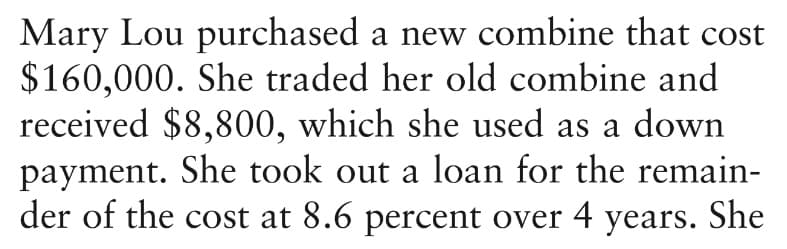 Mary Lou purchased a new combine that cost
$160,000. She traded her old combine and
received $8,800, which she used as a down
payment. She took out a loan for the remain-
der of the cost at 8.6 percent over 4 years. She
