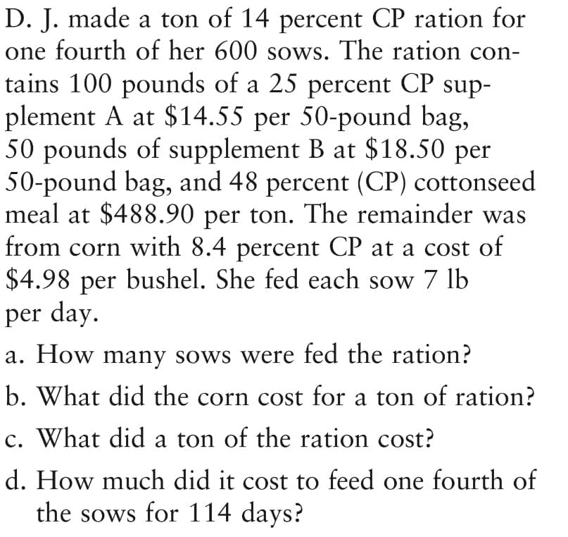 D. J. made a ton of 14 percent CP ration for
one fourth of her 600 sows. The ration con-
tains 100 pounds of a 25 percent CP sup-
plement A at $14.55 per 50-pound bag,
50 pounds of supplement B at $18.50 per
50-pound bag, and 48 percent (CP) cottonseed
meal at $488.90 per ton. The remainder was
from corn with 8.4 percent CP at a cost of
$4.98 per bushel. She fed each sow 7 lb
per day.
a. How many sows were fed the ration?
b. What did the corn cost for a ton of ration?
c. What did a ton of the ration cost?
d. How much did it cost to feed one fourth of
the sows for 114 days?
