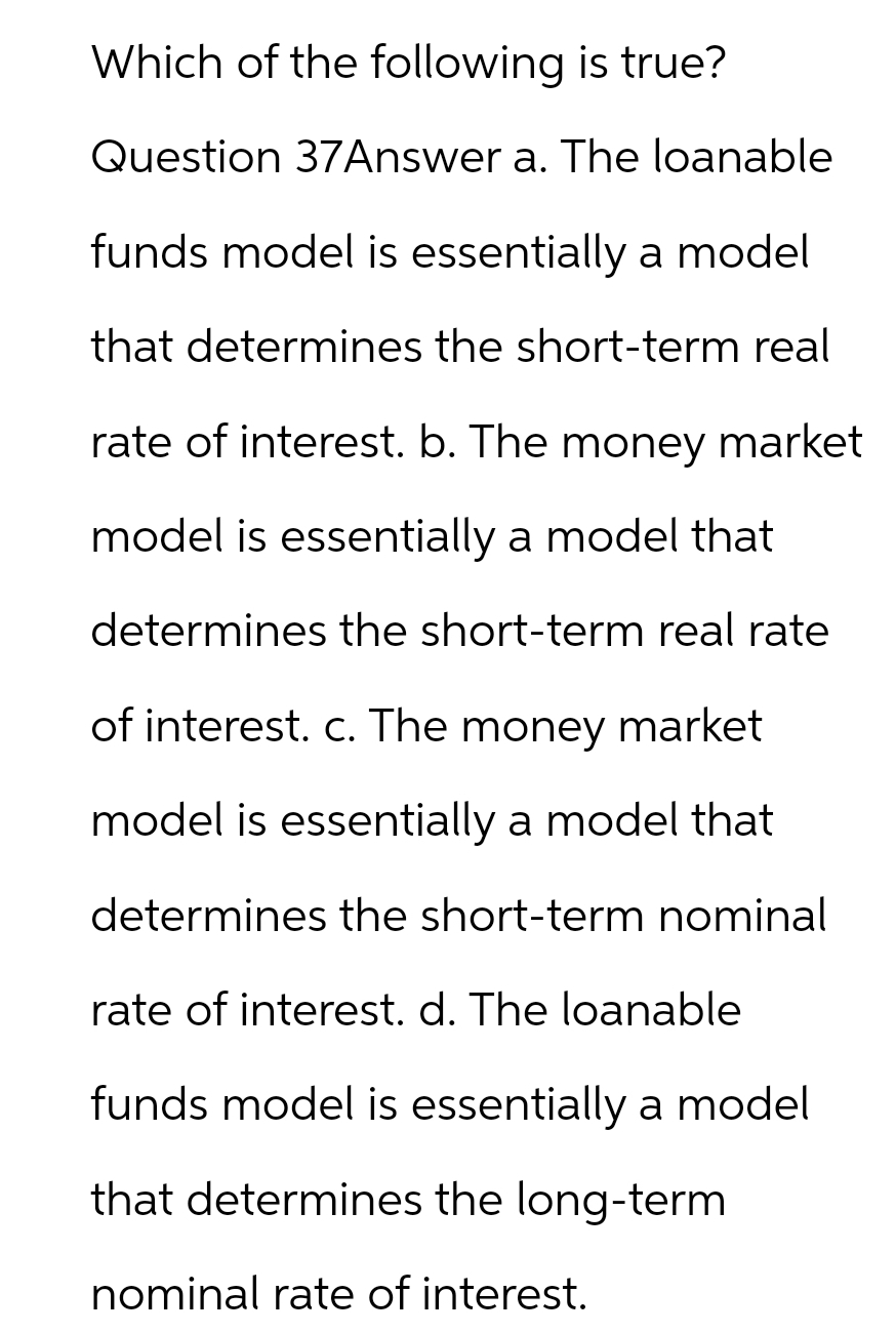 Which of the following is true?
Question 37Answer a. The loanable
funds model is essentially a model
that determines the short-term real
rate of interest. b. The money market
model is essentially a model that
determines the short-term real rate
of interest. c. The money market
model is essentially a model that
determines the short-term nominal
rate of interest. d. The loanable
funds model is essentially a model
that determines the long-term
nominal rate of interest.