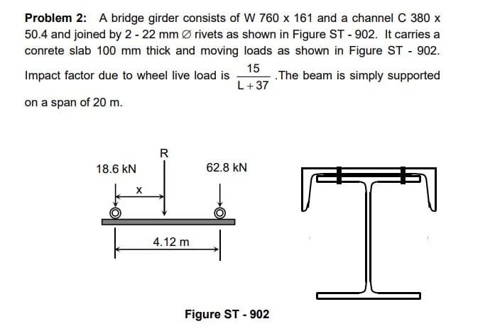 Problem 2: A bridge girder consists of W 760 x 161 and a channel C 380 x
50.4 and joined by 2 - 22 mm Ø rivets as shown in Figure ST - 902. It carries a
conrete slab 100 mm thick and moving loads as shown in Figure ST-902.
.The beam is simply supported
15
L +37
Impact factor due to wheel live load is
on a span of 20 m.
18.6 kN
X
R
4.12 m
62.8 kN
Figure ST - 902
T