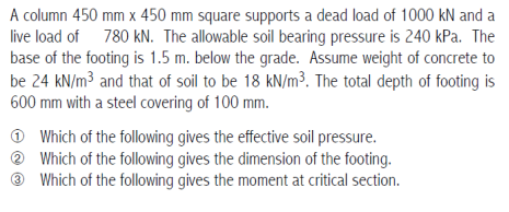 A column 450 mm x 450 mm square supports a dead load of 1000 kN and a
live load of 780 kN. The allowable soil bearing pressure is 240 kPa. The
base of the footing is 1.5 m. below the grade. Assume weight of concrete to
be 24 kN/m³ and that of soil to be 18 kN/m³. The total depth of footing is
600 mm with a steel covering of 100 mm.
Which of the following gives the effective soil pressure.
? Which of the following gives the dimension of the footing.
Which of the following gives the moment at critical section.