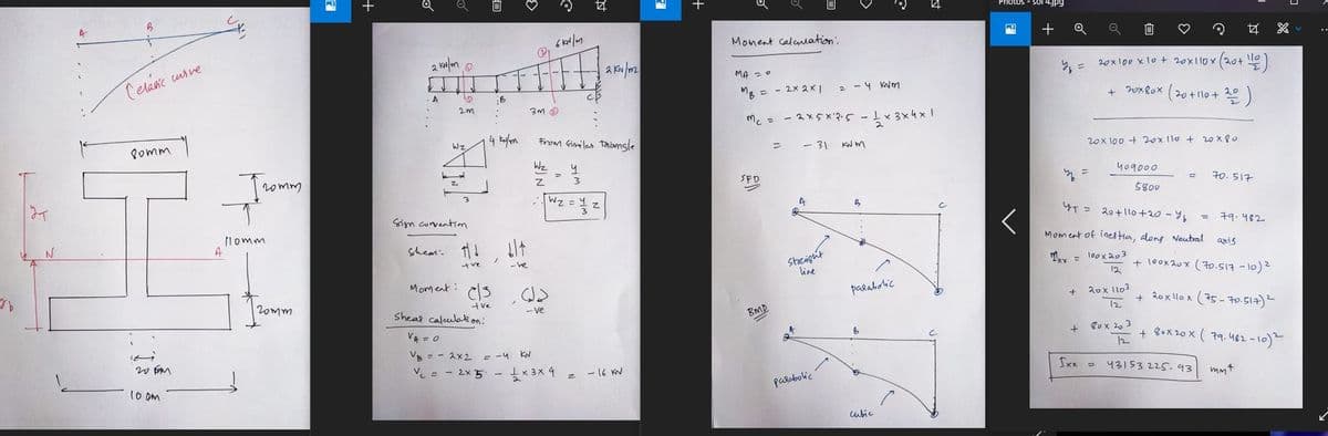 ут
VA
n
N
4
B
Celasic curve
80mm
وع
20 Fam
100m
A
Tromm
Homm
20mm
PA
2 kN/m 0
A
10
2m
WZ.
Sign convention
Ⓒ
B
4 kN/m
O
G
(₁
2 kN/m2
3m
From Similar Taansle
Wz
។
Z
2
دل
a
Wz =
-ve
44
3
Shear 11 b/
the
-ve
Moment: els
tve
Sheas calculation:
VA = 0
VB = 2x2 = -4 KN
V₂ = 2x5 - 1×3× 4 = -16 KN
Z
+
Moment calculation:
MA = 0
тв
MB =
= -2x 2x1 = - 4 kvm
Mc = 2x5x12.5 - 1 x
=
= - 31 KNM
SPD
A
B
Straight
line
parabolic.
BMD
-
parabolic
3 x
1/2 x 3 x 4 x 10
4 x 1
cubic
Photos - Sol 4.jpg
W +
14
20x 100 x 10 + 20x110x (20+ ¹12)
+ 20x80x (20 + 110 + 20 )
20x100 + 20x110 + 20x80
409000
3
=
5800
4T = 20+110+20-%₂
Moment of inestia, along Neutral
xx = 100x203
12
+ 20x 1103
12
80x203
+
12
Ixx =
43153 225.93
농
70.517
= 79.482
axis
+ 100x20x (70.517 -10) ²
+ 20x llox (75-70.517) ²
+ 80x20x (79.482-10) ²
mmt
..