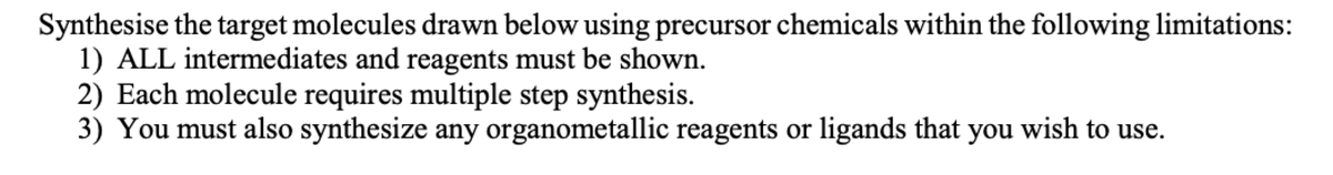 Synthesise the target molecules drawn below using precursor chemicals within the following limitations:
1) ALL intermediates and reagents must be shown.
2) Each molecule requires multiple step synthesis.
3) You must also synthesize any organometallic reagents or ligands that you wish to use.
