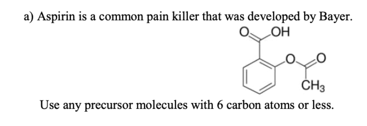 a) Aspirin is a common pain killer that was developed by Bayer.
HO
ČH3
Use any precursor molecules with 6 carbon atoms or less.
