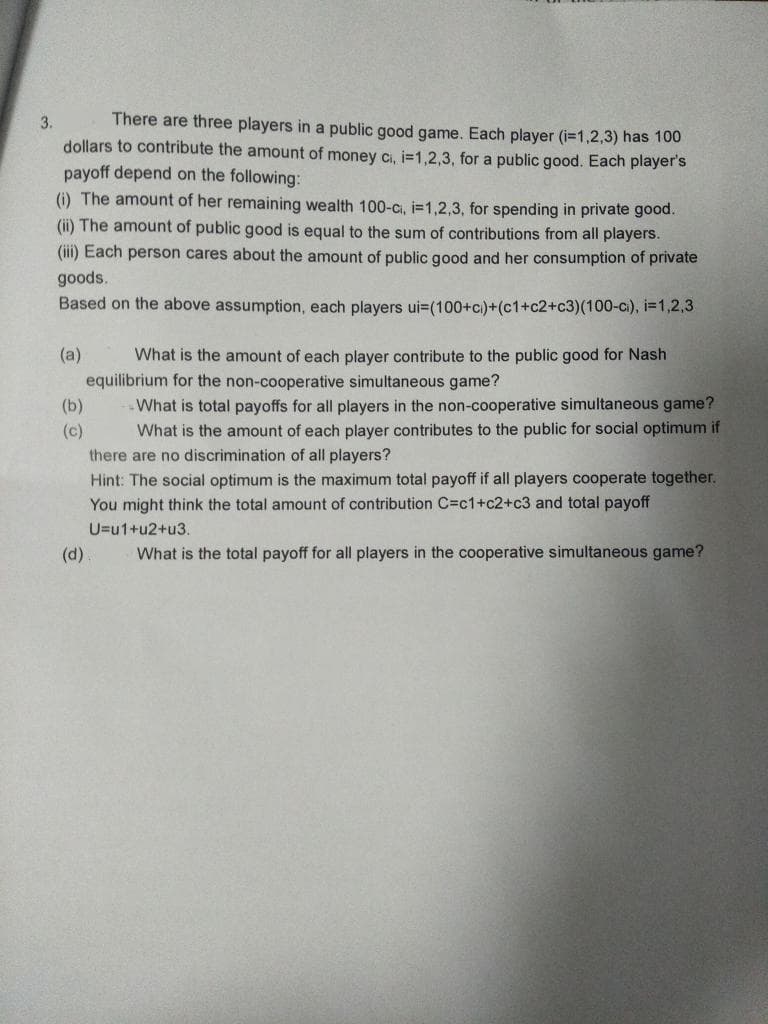 There are three players in a public good game. Each player (i=1,2,3) has 100
dollars to contribute the amount of money cı, i=1,2,3, for a public good. Each player's
payoff depend on the following:
(i) The amount of her remaining wealth 100-c, i=1,2,3, for spending in private good.
3.
(ii) The amount of public good is equal to the sum of contributions from all players.
(iii) Each person cares about the amount of public good and her consumption of private
goods.
Based on the above assumption, each players ui-(100+c)+(c1+c2+c3)(100-c), i=1,2,3
(a)
What is the amount of each player contribute to the public good for Nash
equilibrium for the non-cooperative simultaneous game?
.What is total payoffs for all players in the non-cooperative simultaneous game?
What is the amount of each player contributes to the public for social optimum if
(b)
(c)
there are no discrimination of all players?
Hint: The social optimum is the maximum total payoff if all players cooperate together.
You might think the total amount of contribution C=c1+c2+c3 and total payoff
U=u1+u2+u3.
(d)
What is the total payoff for all players in the cooperative simultaneous game?
