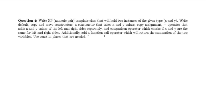 Question 4: Write NP (numeric pair) template class that will hold two instances of the given type (x and y). Write
default, copy and move constructors; a constructor that takes x and y values, copy assignment, + operator that
adds x and y values of the left and right sides separately, and comparison operator which checks if x and y are the
same for left and right sides. Additionally, add a function call operator which will return the summation of the two
variables. Use const in places that are needed
