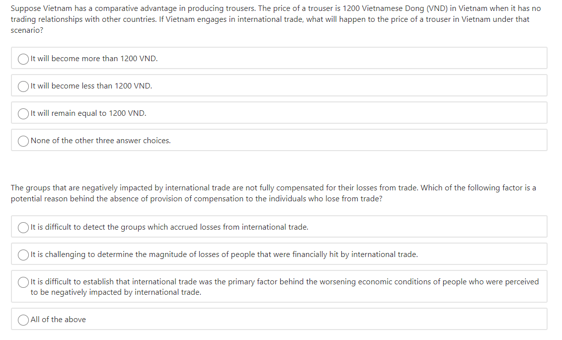 Suppose Vietnam has a comparative advantage in producing trousers. The price of a trouser is 1200 Vietnamese Dong (VND) in Vietnam when it has no
trading relationships with other countries. If Vietnam engages in international trade, what will happen to the price of a trouser in Vietnam under that
scenario?
OIt will become more than 1200 VND.
OIt will become less than 1200 VND.
OIt will remain equal to 1200 VND.
None of the other three answer choices.
The groups that are negatively impacted by international trade are not fully compensated for their losses from trade. Which of the following factor is a
potential reason behind the absence of provision of compensation to the individuals who lose from trade?
)It is difficult to detect the groups which accrued losses from international trade.
O It is challenging to determine the magnitude of losses of people that were financially hit by international trade.
It is difficult to establish that international trade was the primary factor behind the worsening economic conditions of people who were perceived
to be negatively impacted by international trade.
O All of the above
