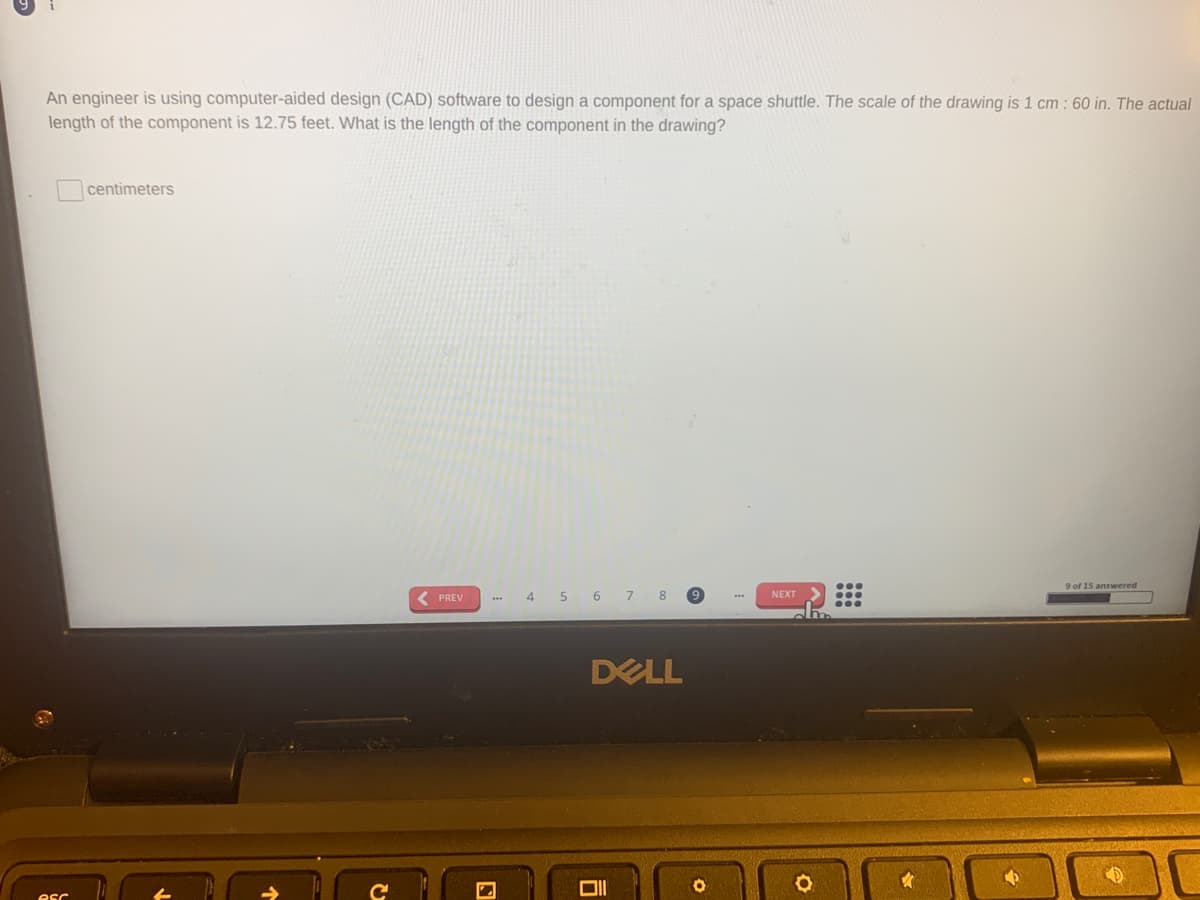 An engineer is using computer-aided design (CAD) software to design a component for a space shuttle. The scale of the drawing is 1 cm : 60 in. The actual
length of the component is 12.75 feet. What is the length of the component in the drawing?
centimeters
9 of 15 answered
( PREV
4 5 6 7 8
NEXT
DELL
