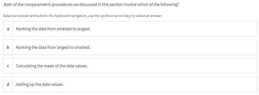 Both of the nonparametric procedures we discussed in this section involve which of the following?
Select an answer and submit. For keyboard navigation, use the up/down arrow keys to select an answer.
a
Ranking the data from smallest to largest.
b
Ranking the data from largest to smallest.
Calculating the mean of the data values.
d
Adding up the data values.
