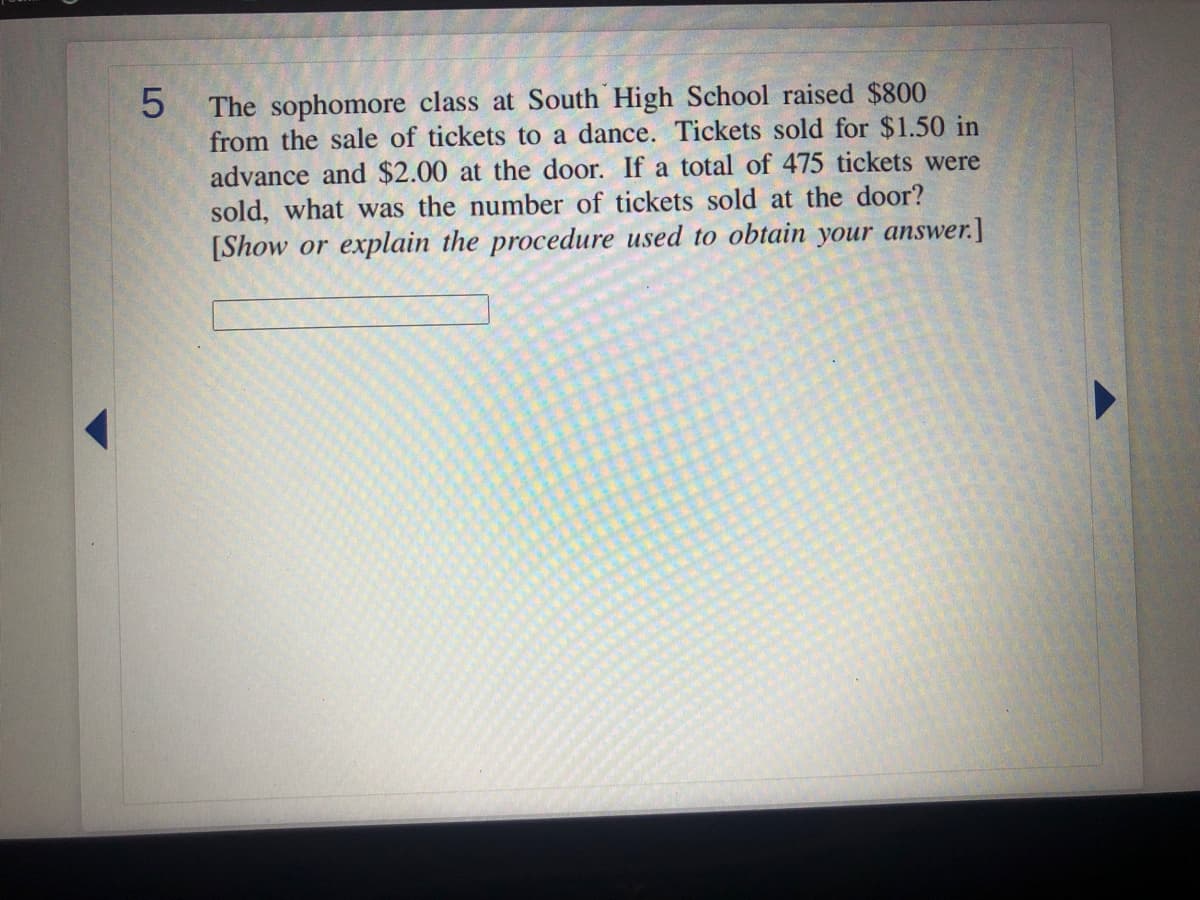 The sophomore class at South High School raised $800
from the sale of tickets to a dance. Tickets sold for $1.50 in
advance and $2.00 at the door. If a total of 475 tickets were
sold, what was the number of tickets sold at the door?
[Show or explain the procedure used to obtain your answer.]
