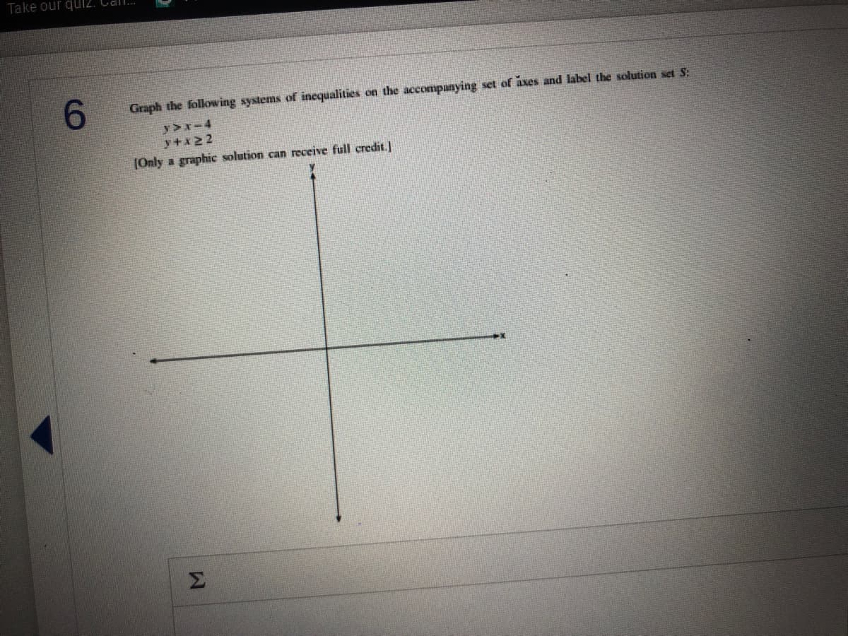 Take our qui2. Cal.
6.
Graph the following systems of inequalities on the accompanying set of axes and label the solution set S:
y>x-4
y+x22
(Only a graphic solution can receive full credit.]
Σ
