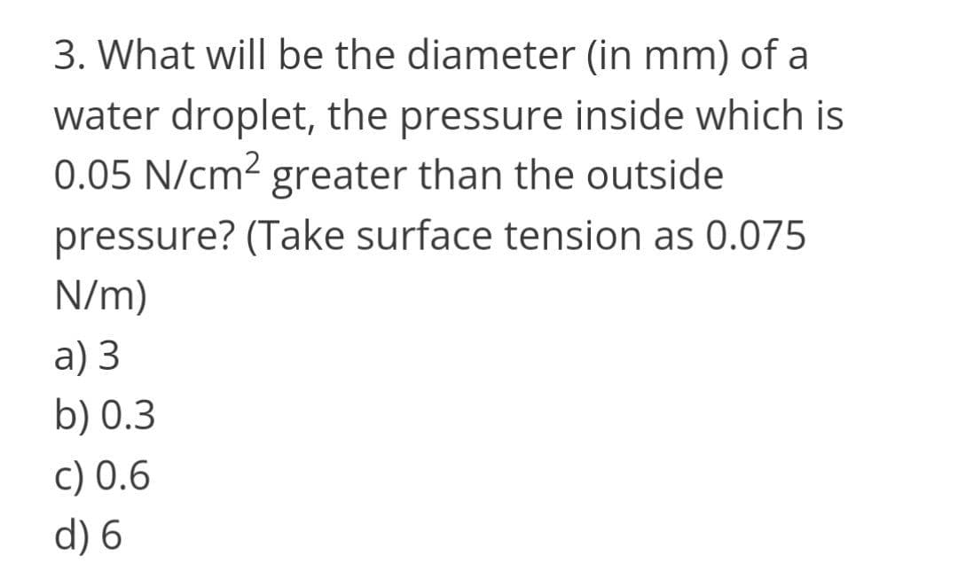 3. What will be the diameter (in mm) of a
water droplet, the pressure inside which is
0.05 N/cm2 greater than the outside
pressure? (Take surface tension as 0.075
N/m)
a) 3
b) 0.3
c) 0.6
d) 6
