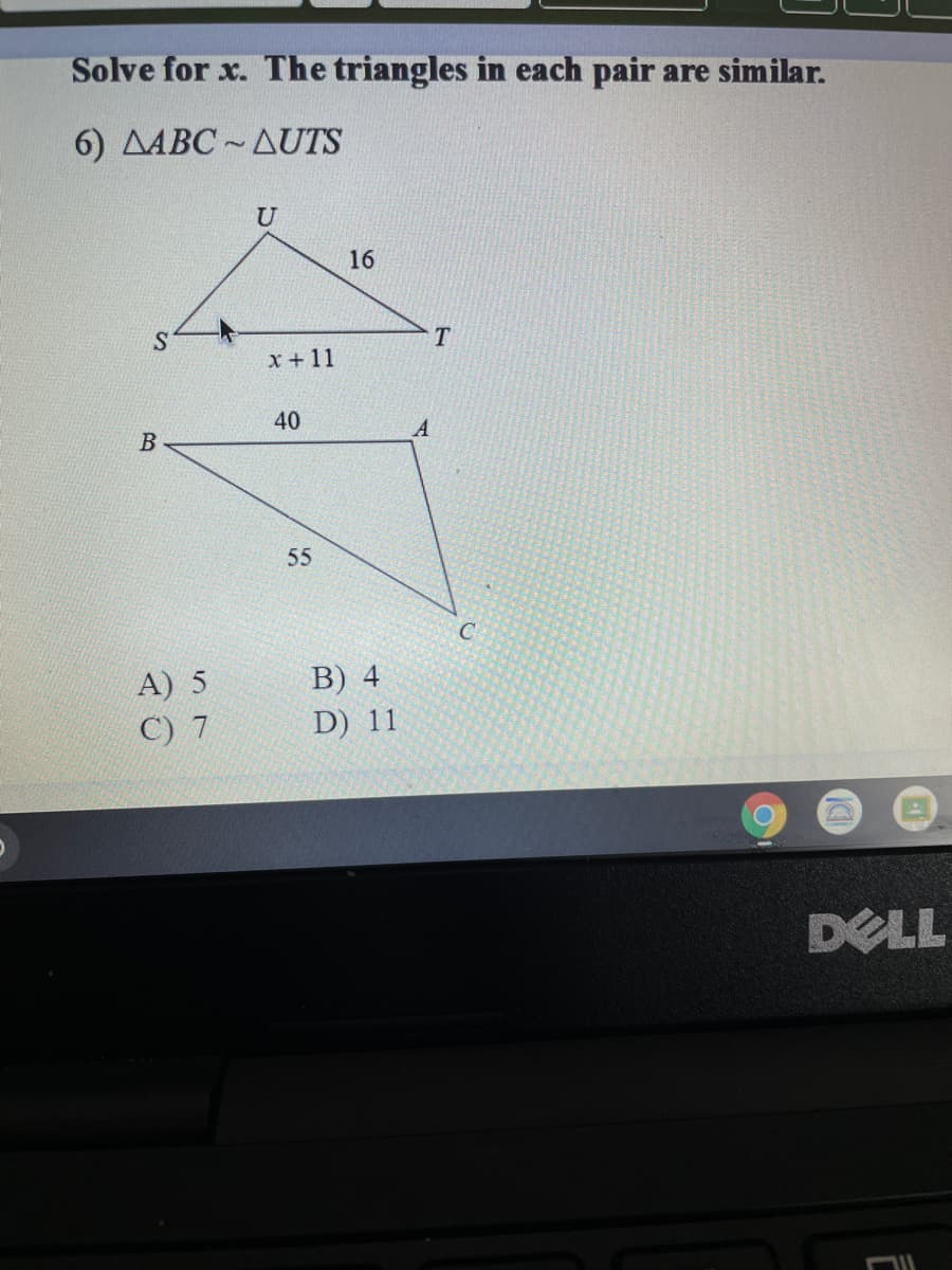 ---

## Solving for \( x \) in Similar Triangles

In this example, we are given two triangles that are similar, and we need to solve for the variable \( x \).

### Problem Statement:

**Given:**
Triangles \(\triangle ABC \sim \triangle UTS\)

**Details:**

- In \(\triangle UTS\):
  - \( UT = 16 \)
  - \( ST = x + 11 \)
  - \( SU \) is not labeled

- In \(\triangle ABC\):
  - \( AC = 40 \)
  - \( BC = 55 \)
  - \( AB \) is not labeled

**With Options:**
- \(A) \; 5\)
- \(B) \; 4\)
- \(C) \; 7\)
- \(D) \; 11\)

### Diagrams Explanation:

The problem includes diagrams of two triangles with specific side lengths labeled:

1. **\(\triangle UTS\)**:
   - Side \(UT\) is given as 16 units.
   - Side \(ST\) is expressed as \(x + 11\).

2. **\(\triangle ABC\)**:
   - Side \(AC\) measures 40 units.
   - Side \(BC\) measures 55 units.

### Solution Approach:

Since the two triangles are similar, the corresponding sides are proportional. This means for corresponding sides:

\[ \frac{UT}{AC} = \frac{ST}{BC} \]

Substitute the known values:

\[ \frac{16}{40} = \frac{x + 11}{55} \]

Solve the proportion for \( x \):

1. Simplify the left side:
\[ \frac{16}{40} = \frac{2}{5} \]

2. Set up the equation:
\[ \frac{2}{5} = \frac{x + 11}{55} \]

3. Cross multiply:
\[ 2 \times 55 = 5 \times (x + 11) \]
\[ 110 = 5x + 55 \]

4. Solve for \( x \):
\[ 110 - 55 = 5x \]
\[ 55 = 5x \]
\[ x = \frac{55}{5} \]
\[ x = 11 \]

So, the correct answer is:

**\(