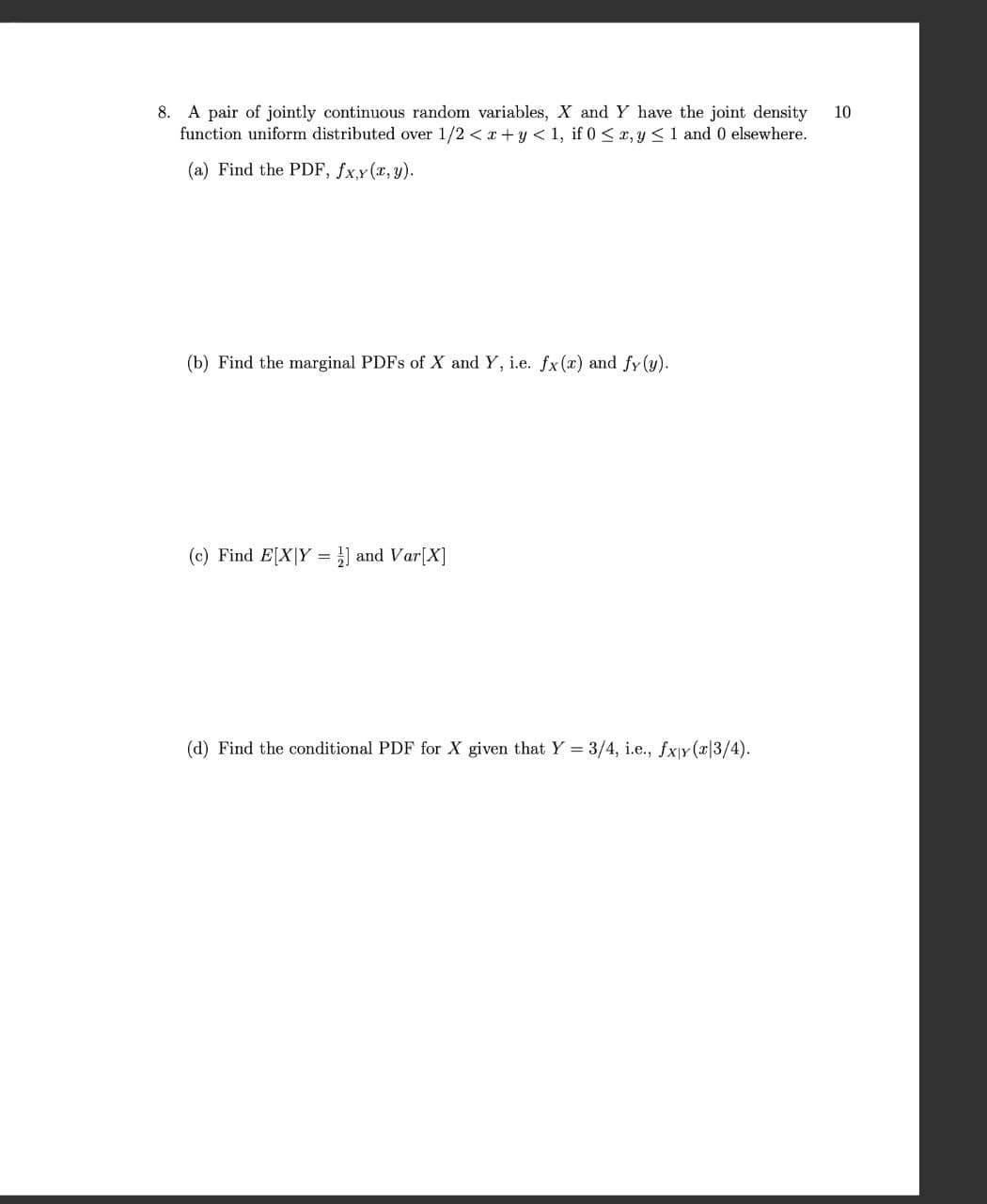 8. A pair of jointly continuous random variables, X and Y have the joint density 10
function uniform distributed over 1/2<x+y<1, if 0 < x, y ≤1 and 0 elsewhere.
(a) Find the PDF, fxy(x, y).
(b) Find the marginal PDFs of X and Y, i.e. fx (x) and fy (y).
(c) Find E[XY ] and Var[X]
(d) Find the conditional PDF for X given that Y3/4, i.e., Jxy (2|3/4).