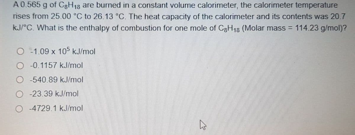 A0.565 g of CgH18 are burned in a constant volume calorimeter, the calorimeter temperature
rises from 25.00 °C to 26.13 °C. The heat capacity of the calorimeter and its contents was 20.7
kJ/°C. What is the enthalpy of combustion for one mole of C3H18 (Molar mass = 114.23 g/mol)?
-1.09 x 105 kJ/mol
-0.1157 kJ/mol
-540.89 kJ/mol
-23.39 kJ/mol
O -4729.1 kJ/mol
