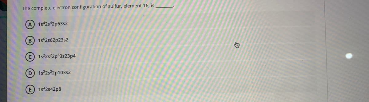 The complete electron configuration of sulfur, element 16, is
A 1s 2s42p63s2
B 1s62s62p23s2
c) 1s2s2p63s23p4
D 1s2s2p103s2
E 1s42s42p8
